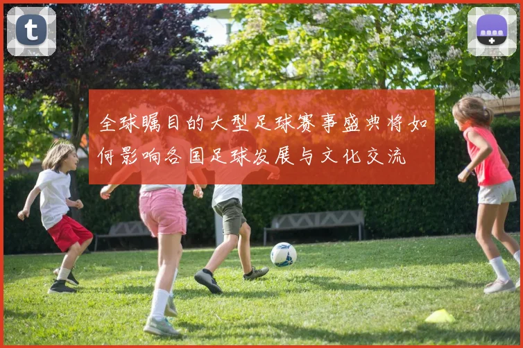全球瞩目的大型足球赛事盛典将如何影响各国足球发展与文化交流