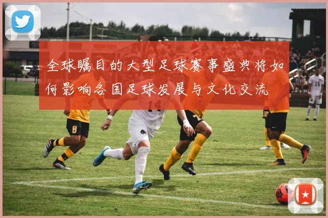 全球瞩目的大型足球赛事盛典将如何影响各国足球发展与文化交流