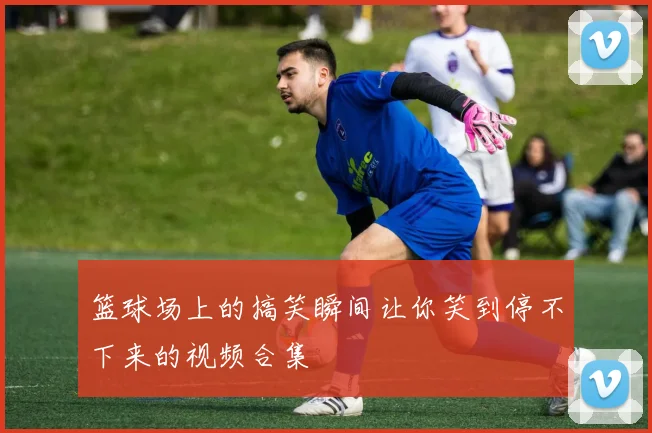 篮球场上的搞笑瞬间让你笑到停不下来的视频合集