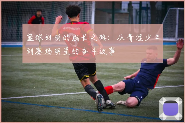 篮球刘明的成长之路：从青涩少年到赛场明星的奋斗故事
