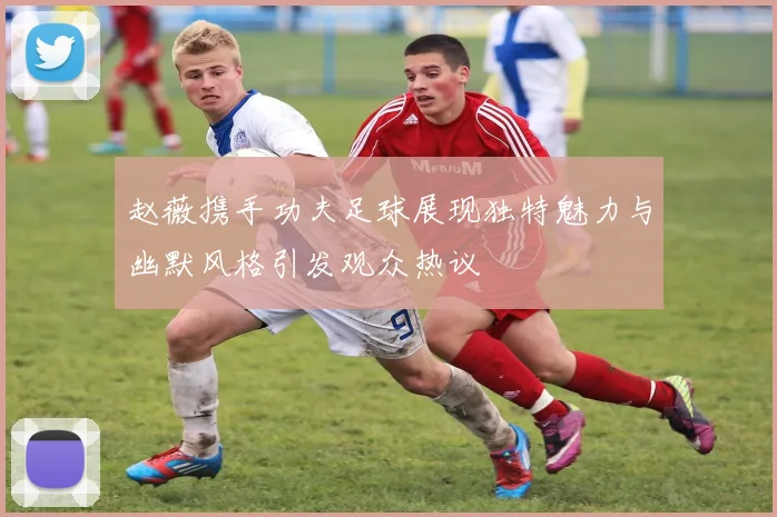 赵薇携手功夫足球展现独特魅力与幽默风格引发观众热议