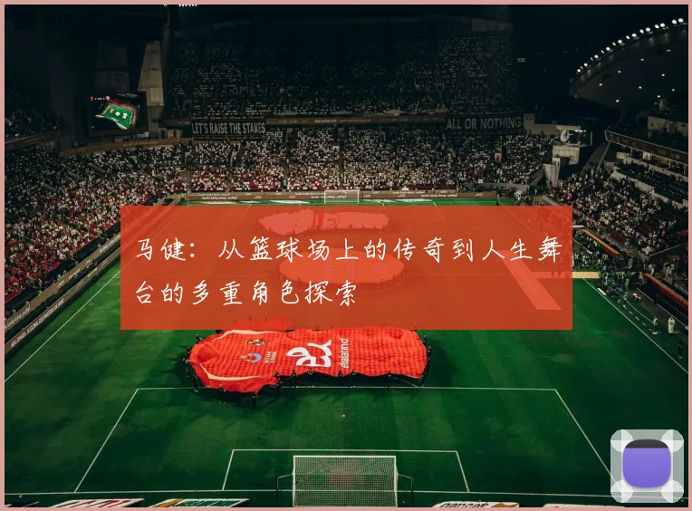 马健：从篮球场上的传奇到人生舞台的多重角色探索