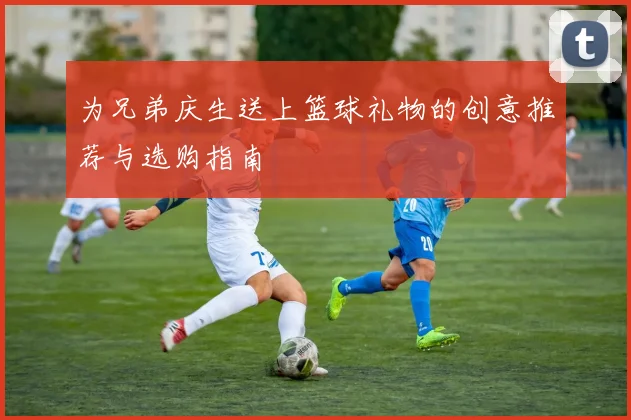 为兄弟庆生送上篮球礼物的创意推荐与选购指南