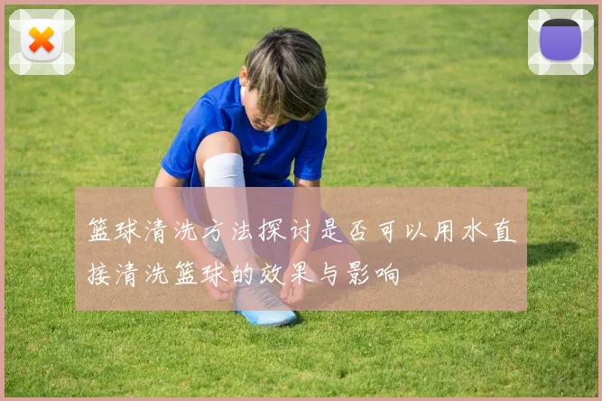篮球清洗方法探讨是否可以用水直接清洗篮球的效果与影响
